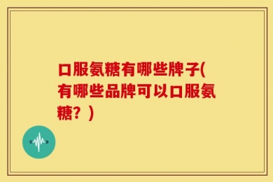 口服氨糖有哪些牌子(有哪些品牌可以口服氨糖？)