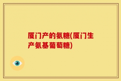 厦门产的氨糖(厦门生产氨基葡萄糖)