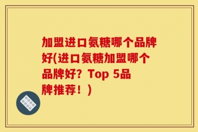 加盟进口氨糖哪个品牌好(进口氨糖加盟哪个品牌好？Top 5品牌推荐！)