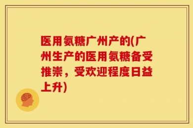 医用氨糖广州产的(广州生产的医用氨糖备受推崇，受欢迎程度日益上升)