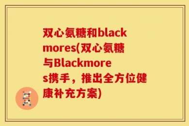 双心氨糖和blackmores(双心氨糖与Blackmores携手，推出全方位健康补充方案)