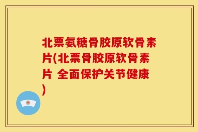 北票氨糖骨胶原软骨素片(北票骨胶原软骨素片 全面保护关节健康)