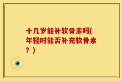 十几岁能补软骨素吗(年轻时能否补充软骨素？)