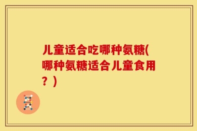 儿童适合吃哪种氨糖(哪种氨糖适合儿童食用？)