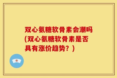 双心氨糖软骨素会潮吗(双心氨糖软骨素是否具有涨价趋势？)