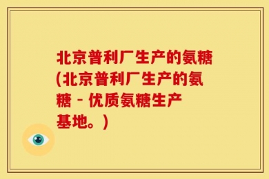 北京普利厂生产的氨糖(北京普利厂生产的氨糖 - 优质氨糖生产基地。)