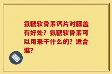 氨糖软骨素钙片对膝盖有好处？氨糖软骨素可以用来干什么的？适合谁？