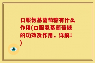 口服氨基葡萄糖有什么作用(口服氨基葡萄糖的功效及作用，详解！)