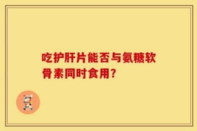 吃护肝片能否与氨糖软骨素同时食用？