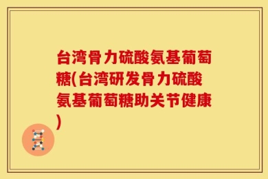 台湾骨力硫酸氨基葡萄糖(台湾研发骨力硫酸氨基葡萄糖助关节健康)