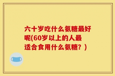 六十岁吃什么氨糖最好呢(60岁以上的人最适合食用什么氨糖？)