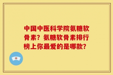 中国中医科学院氨糖软骨素？氨糖软骨素排行榜上你最爱的是哪款？
