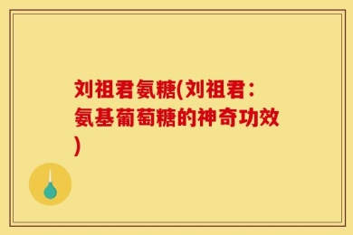 刘祖君氨糖(刘祖君：氨基葡萄糖的神奇功效)