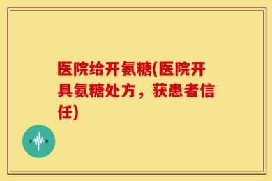 医院给开氨糖(医院开具氨糖处方，获患者信任)