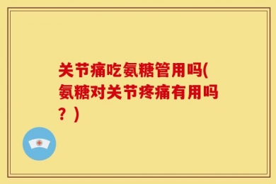 关节痛吃氨糖管用吗(氨糖对关节疼痛有用吗？)