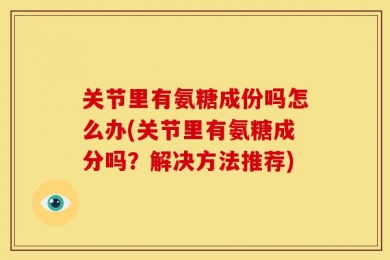 关节里有氨糖成份吗怎么办(关节里有氨糖成分吗？解决方法推荐)