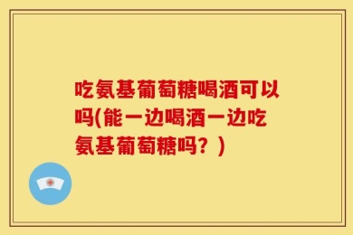 吃氨基葡萄糖喝酒可以吗(能一边喝酒一边吃氨基葡萄糖吗？)