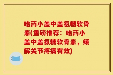 哈药小盖中盖氨糖软骨素(重磅推荐：哈药小盖中盖氨糖软骨素，缓解关节疼痛有效)