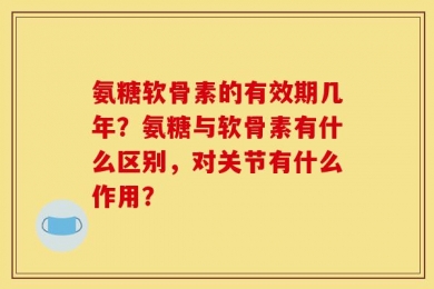氨糖软骨素的有效期几年？氨糖与软骨素有什么区别，对关节有什么作用？