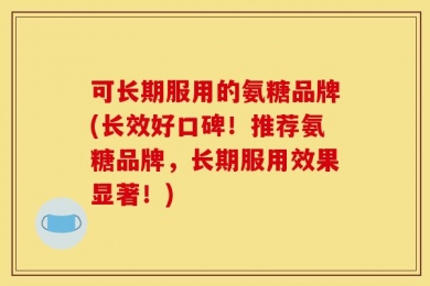 可长期服用的氨糖品牌(长效好口碑！推荐氨糖品牌，长期服用效果显著！)