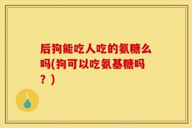 后狗能吃人吃的氨糖么吗(狗可以吃氨基糖吗？)