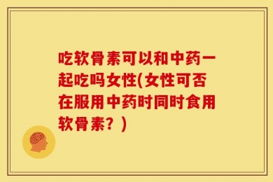 吃软骨素可以和中药一起吃吗女性(女性可否在服用中药时同时食用软骨素？)
