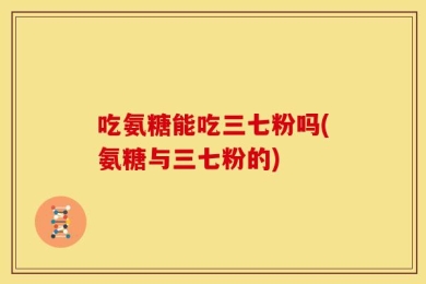 吃氨糖能吃三七粉吗(氨糖与三七粉的)