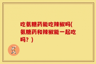 吃氨糖药能吃辣椒吗(氨糖药和辣椒能一起吃吗？)