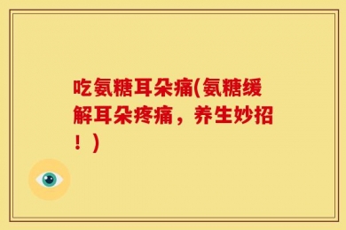 吃氨糖耳朵痛(氨糖缓解耳朵疼痛，养生妙招！)