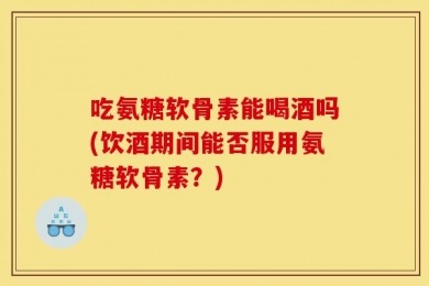 吃氨糖软骨素能喝酒吗(饮酒期间能否服用氨糖软骨素？)