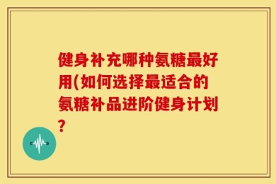 健身补充哪种氨糖最好用(如何选择最适合的氨糖补品进阶健身计划？