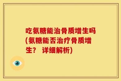 吃氨糖能治骨质增生吗(氨糖能否治疗骨质增生？ 详细解析)