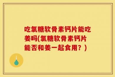 吃氯糖软骨素钙片能吃姜吗(氯糖软骨素钙片能否和姜一起食用？)