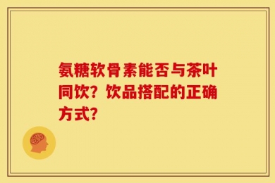 氨糖软骨素能否与茶叶同饮？饮品搭配的正确方式？