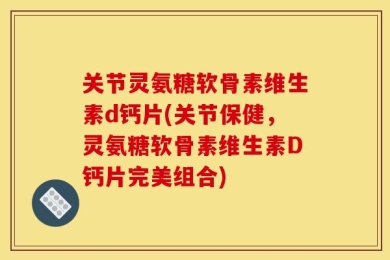 关节灵氨糖软骨素维生素d钙片(关节保健，灵氨糖软骨素维生素D钙片完美组合)
