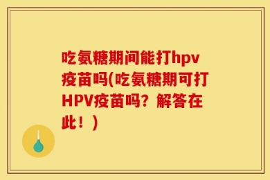 吃氨糖期间能打hpv疫苗吗(吃氨糖期可打HPV疫苗吗？解答在此！)