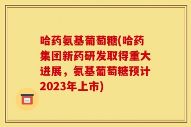 哈药氨基葡萄糖(哈药集团新药研发取得重大进展，氨基葡萄糖预计2023年上市)