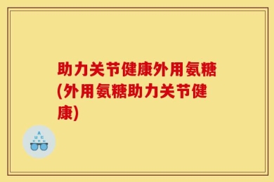 助力关节健康外用氨糖(外用氨糖助力关节健康)