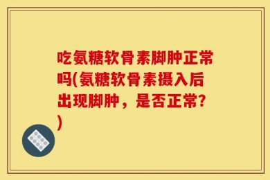 吃氨糖软骨素脚肿正常吗(氨糖软骨素摄入后出现脚肿，是否正常？)