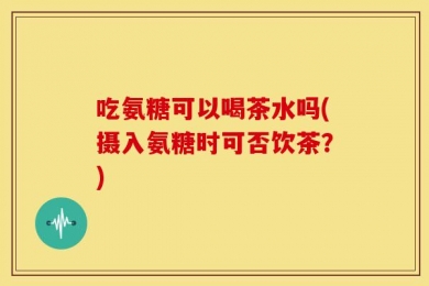 吃氨糖可以喝茶水吗(摄入氨糖时可否饮茶？)