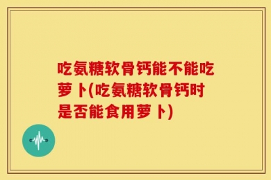 吃氨糖软骨钙能不能吃萝卜(吃氨糖软骨钙时是否能食用萝卜)