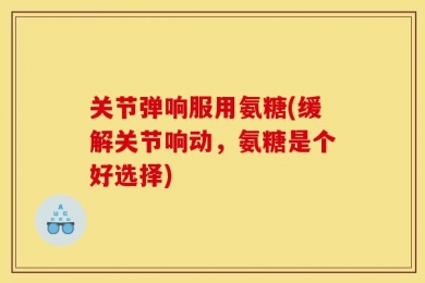 关节弹响服用氨糖(缓解关节响动，氨糖是个好选择)