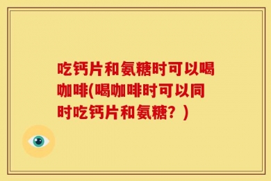 吃钙片和氨糖时可以喝咖啡(喝咖啡时可以同时吃钙片和氨糖？)