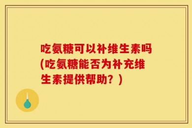吃氨糖可以补维生素吗(吃氨糖能否为补充维生素提供帮助？)