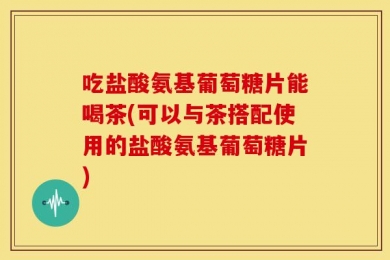 吃盐酸氨基葡萄糖片能喝茶(可以与茶搭配使用的盐酸氨基葡萄糖片)