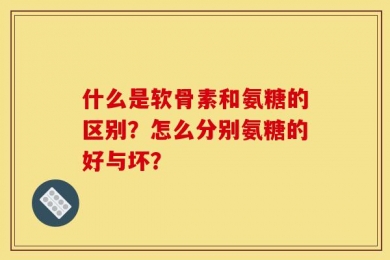 什么是软骨素和氨糖的区别？怎么分别氨糖的好与坏？