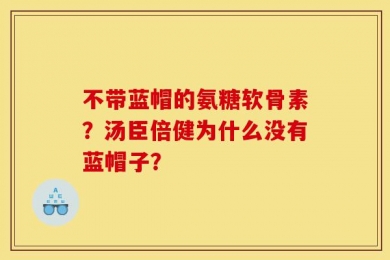 不带蓝帽的氨糖软骨素？汤臣倍健为什么没有蓝帽子？