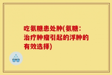 吃氨糖患处肿(氨糖：治疗肿瘤引起的浮肿的有效选择)