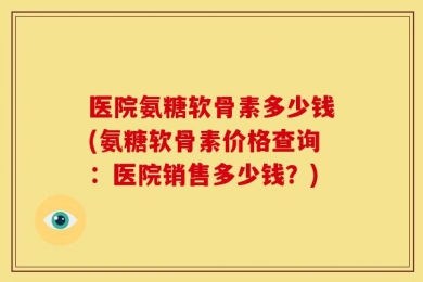 医院氨糖软骨素多少钱(氨糖软骨素价格查询：医院销售多少钱？)
