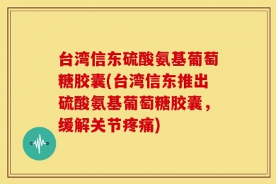 台湾信东硫酸氨基葡萄糖胶囊(台湾信东推出硫酸氨基葡萄糖胶囊，缓解关节疼痛)